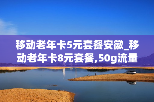 移动老年卡5元套餐安徽_移动老年卡8元套餐,50g流量