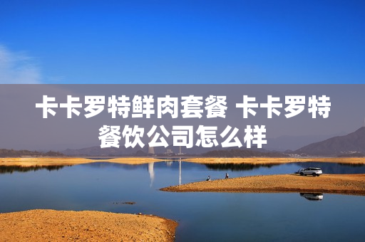 卡卡罗特鲜肉套餐 卡卡罗特餐饮公司怎么样