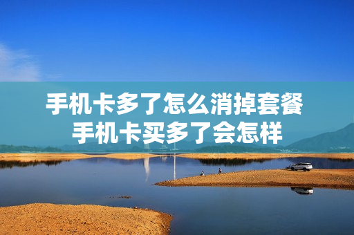 手机卡多了怎么消掉套餐 手机卡买多了会怎样