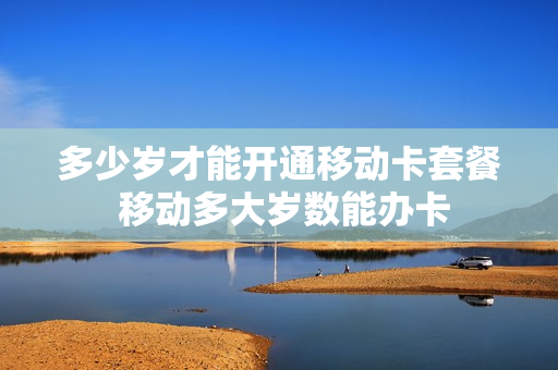 多少岁才能开通移动卡套餐 移动多大岁数能办卡
