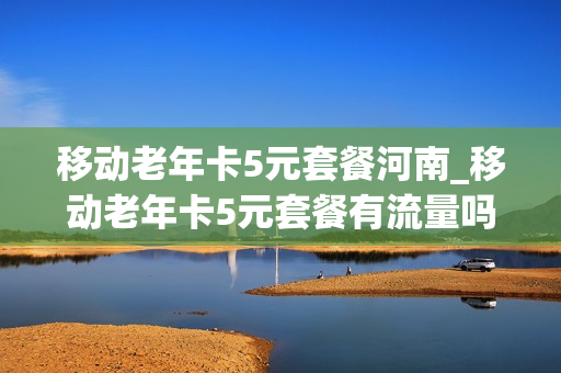 移动老年卡5元套餐河南_移动老年卡5元套餐有流量吗