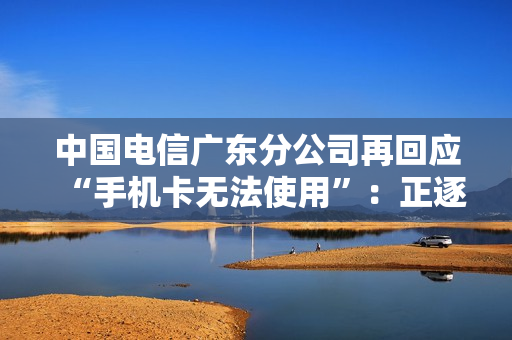 中国电信广东分公司再回应“手机卡无法使用”：正逐步恢复