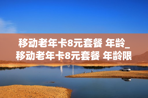 移动老年卡8元套餐 年龄_移动老年卡8元套餐 年龄限制