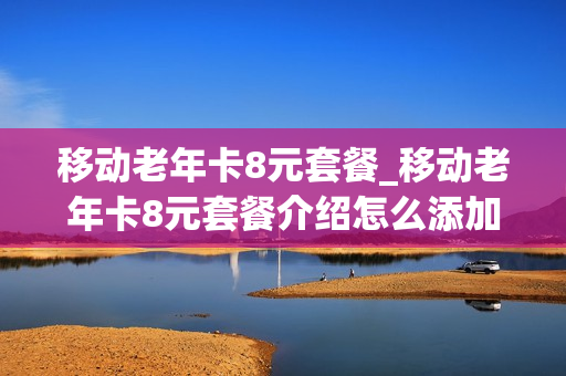 移动老年卡8元套餐_移动老年卡8元套餐介绍怎么添加其他人