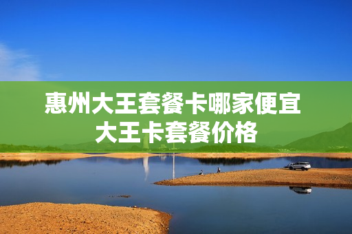 惠州大王套餐卡哪家便宜 大王卡套餐价格