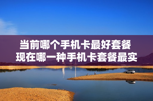 当前哪个手机卡最好套餐 现在哪一种手机卡套餐最实惠