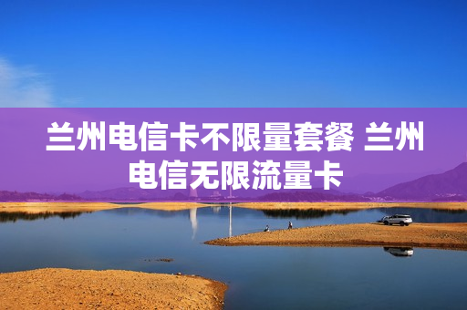 兰州电信卡不限量套餐 兰州电信无限流量卡