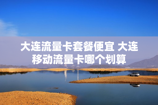大连流量卡套餐便宜 大连移动流量卡哪个划算