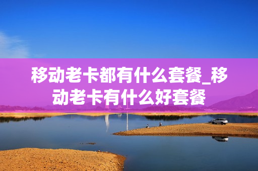 移动老卡都有什么套餐_移动老卡有什么好套餐