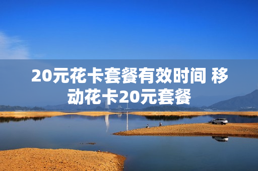 20元花卡套餐有效时间 移动花卡20元套餐