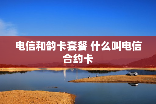 电信和韵卡套餐 什么叫电信合约卡