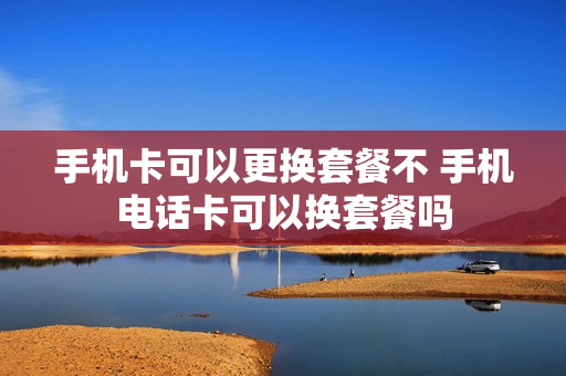 手机卡可以更换套餐不 手机电话卡可以换套餐吗