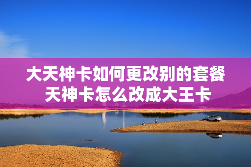大天神卡如何更改别的套餐 天神卡怎么改成大王卡