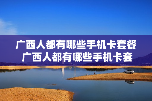 广西人都有哪些手机卡套餐 广西人都有哪些手机卡套餐可以用