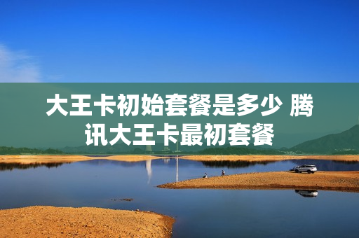 大王卡初始套餐是多少 腾讯大王卡最初套餐