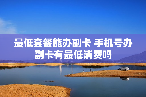 最低套餐能办副卡 手机号办副卡有最低消费吗