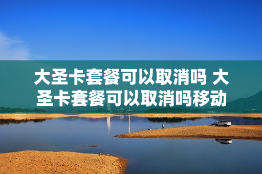 大圣卡套餐可以取消吗 大圣卡套餐可以取消吗移动