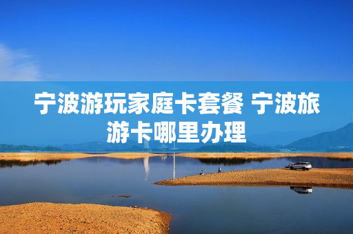 宁波游玩家庭卡套餐 宁波旅游卡哪里办理