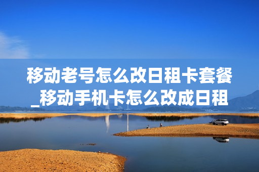 移动老号怎么改日租卡套餐_移动手机卡怎么改成日租卡