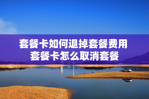 套餐卡如何退掉套餐费用 套餐卡怎么取消套餐