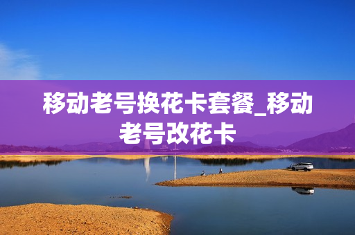 移动老号换花卡套餐_移动老号改花卡