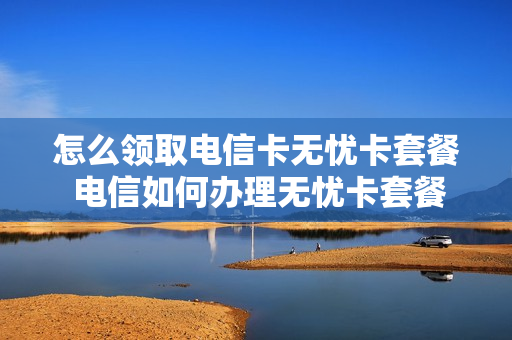 怎么领取电信卡无忧卡套餐 电信如何办理无忧卡套餐