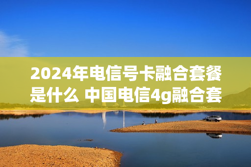 2024年电信号卡融合套餐是什么 中国电信4g融合套餐