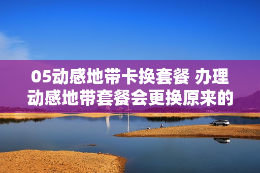 05动感地带卡换套餐 办理动感地带套餐会更换原来的套餐吗