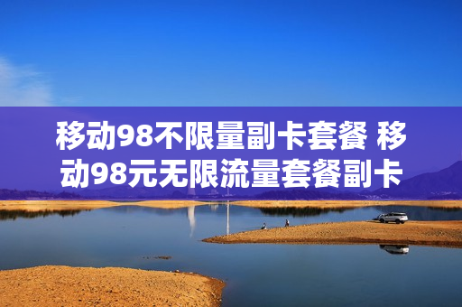 移动98不限量副卡套餐 移动98元无限流量套餐副卡