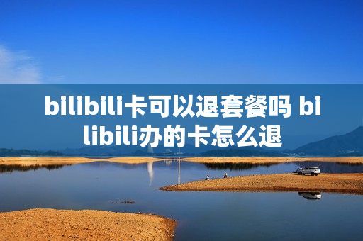 bilibili卡可以退套餐吗 bilibili办的卡怎么退