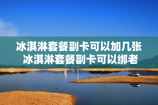 冰淇淋套餐副卡可以加几张 冰淇淋套餐副卡可以绑老号码