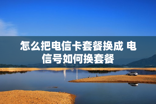 怎么把电信卡套餐换成 电信号如何换套餐