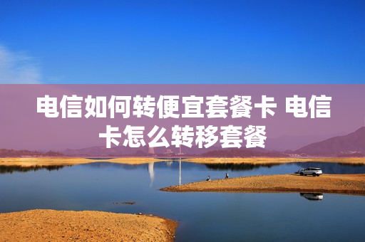 电信如何转便宜套餐卡 电信卡怎么转移套餐