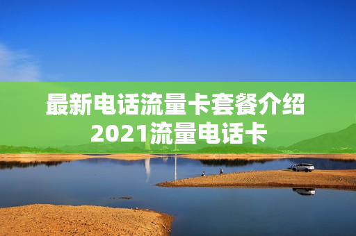 最新电话流量卡套餐介绍 2021流量电话卡