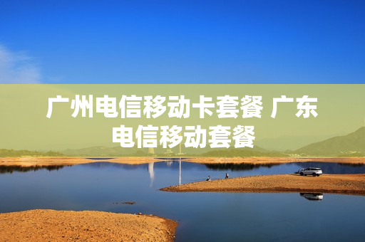 广州电信移动卡套餐 广东电信移动套餐