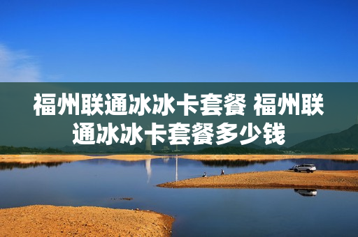 福州联通冰冰卡套餐 福州联通冰冰卡套餐多少钱