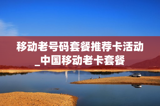 移动老号码套餐推荐卡活动_中国移动老卡套餐