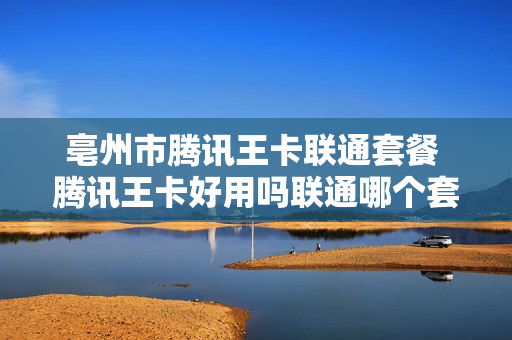 亳州市腾讯王卡联通套餐 腾讯王卡好用吗联通哪个套餐划算