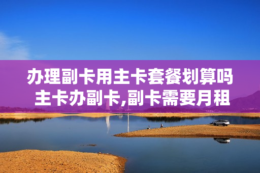 办理副卡用主卡套餐划算吗 主卡办副卡,副卡需要月租吗?