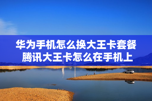华为手机怎么换大王卡套餐 腾讯大王卡怎么在手机上改套餐