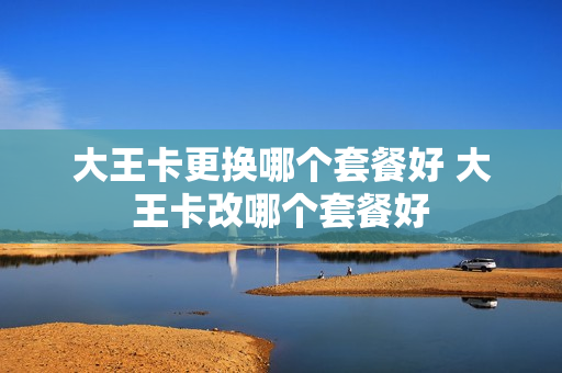大王卡更换哪个套餐好 大王卡改哪个套餐好