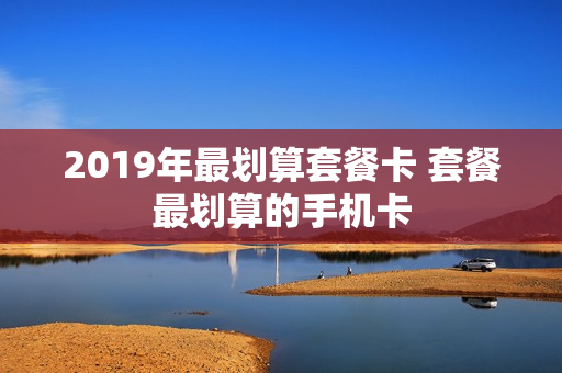 2019年最划算套餐卡 套餐最划算的手机卡