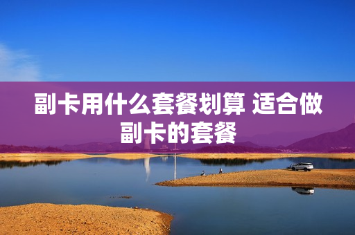 副卡用什么套餐划算 适合做副卡的套餐