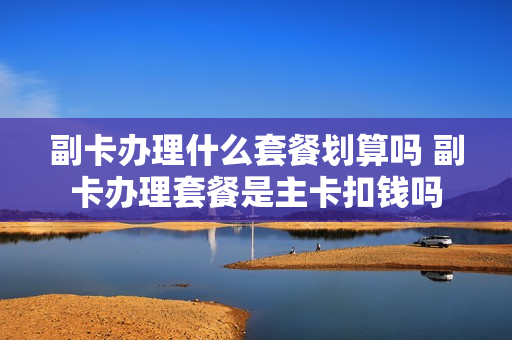 副卡办理什么套餐划算吗 副卡办理套餐是主卡扣钱吗