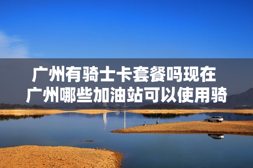 广州有骑士卡套餐吗现在 广州哪些加油站可以使用骑士卡
