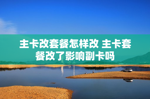 主卡改套餐怎样改 主卡套餐改了影响副卡吗