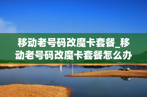 移动老号码改魔卡套餐_移动老号码改魔卡套餐怎么办理