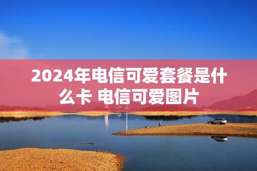 2024年电信可爱套餐是什么卡 电信可爱图片