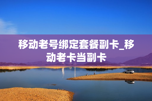 移动老号绑定套餐副卡_移动老卡当副卡
