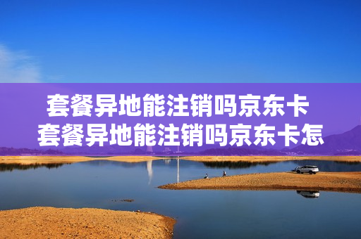 套餐异地能注销吗京东卡 套餐异地能注销吗京东卡怎么办